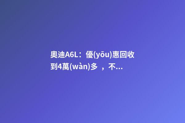 奧迪A6L：優(yōu)惠回收到4萬(wàn)多，不算便宜但終于有現(xiàn)車